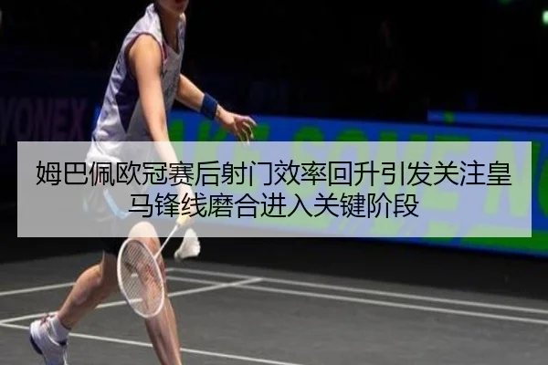 姆巴佩欧冠赛后射门效率回升引发关注皇马锋线磨合进入关键阶段
